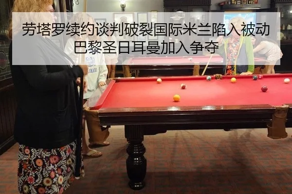 劳塔罗续约谈判破裂国际米兰陷入被动巴黎圣日耳曼加入争夺