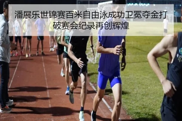 潘展乐世锦赛百米自由泳成功卫冕夺金打破赛会纪录再创辉煌